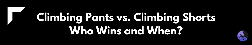 Climbing Pants vs. Climbing Shorts: Who Wins and When?